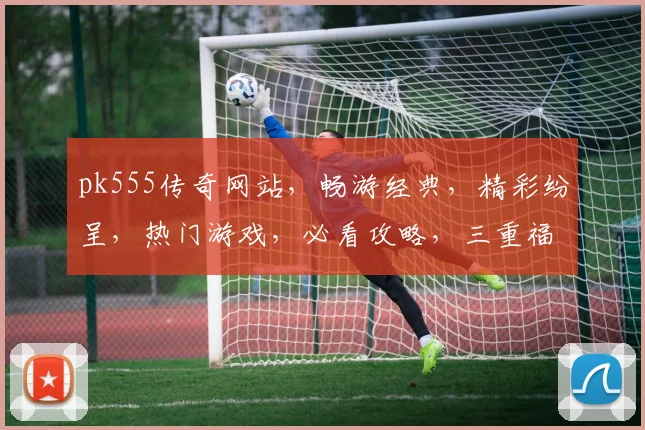 pk555传奇网站，畅游经典，精彩纷呈，热门游戏，必看攻略，三重福利