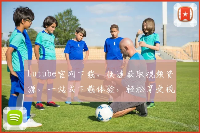 Lutube官网下载，快速获取视频资源，一站式下载体验，轻松享受视听盛宴，支持高清无损格式。